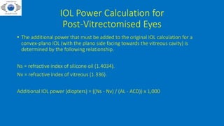 IOL Power Calculation for
Post-Vitrectomised Eyes
• The additional power that must be added to the original IOL calculation for a
convex-plano IOL (with the plano side facing towards the vitreous cavity) is
determined by the following relationship.
Ns = refractive index of silicone oil (1.4034).
Nv = refractive index of vitreous (1.336).
Additional IOL power (diopters) = ((Ns - Nv) / (AL - ACD)) x 1,000
 