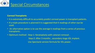 Special Circumstances
Corneal Transplants
• It is extremely difficult to accurately predict corneal power in transplant patients.
• If a triple procedure is planned it is suggested that K readings of other eye be
used.
• An alternative option is to use the average k readings from a series of previous
transplants.
• Optimum method : Step-1: Keratoplasty with cataract removal .
Step-2: After 3 months , secondary stage IOL implant.
Use Spectacle version formula for IOL power .
 