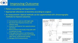 Improving Outcome
• Patient counselling and requirements
• Appropriate alterations to biometry according to surgeon .
• AL measurement- Optical methods can be supplemented with ultrasonography
methods to improve outcomes.
 Corneal echo is seen as a tall single spike
 No echoes from Aqueous humour and
Vitreous cavity
 Anterior and Posterior lens capsule produce
tall echoes
 Retina produces tall sharply rising spike with
no staircase at origin
 If the spike from retina is not followed by
multiple small spikes it means one is hitting
optic nerve, so discard that reading.
 Average of 8-10 measurements
 