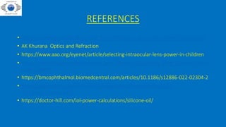 REFERENCES
• https://eyewiki.aao.org/Biometry_for_IntraOcular_Lens_(IOL)_Power_Calculation
• AK Khurana Optics and Refraction
• https://www.aao.org/eyenet/article/selecting-intraocular-lens-power-in-children
• https://eyewiki.aao.org/Intraocular_Lens_Power_Calculation_after_Corneal_Refra
ctive_Surgery
• https://bmcophthalmol.biomedcentral.com/articles/10.1186/s12886-022-02304-2
• https://www.escrs.org/vienna2011/programme/handouts/ic-10/ic-
10_merle_handout.pdf
• https://doctor-hill.com/iol-power-calculations/silicone-oil/
 