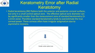Keratometry Error after Radial
Keratotomy
• Radial keratotomy (RK) flattens both the anterior and posterior corneal surfaces,
but only in a small central optical zone . The effective optical zone diameter can
be significantly smaller than the measurement zone of standard keratometry (3-
3.2mm zone). Therefore standard keratometry tends to overestimate the true
corneal power. These corneas often have irregular astigmatism due to
asymmetric incisions.
 