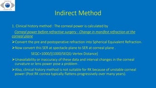 Indirect Method
1. Clinical history method : The corneal power is calculated by
Corneal power before refractive surgery - Change in manifest refraction at the
corneal plane
Convert the pre and postoperative refraction into Spherical Equivalent Refraction.
Now convert this SER at spectacle plane to SER at corneal plane .
SEQC=1000/[(1000/SEQS)-Vertex Distance]
Unavailability or inaccuracy of these data and interval changes in the corneal
curvature or lens power pose a problem .
Also, clinical history method is not suitable for RK because of unstable corneal
power (Post RK cornea typically flattens progressively over many years).
 