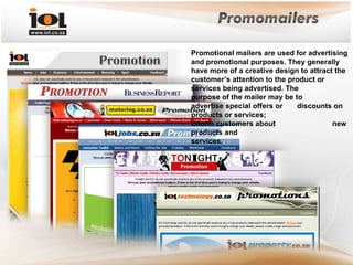 Promotional mailers are used for advertising and promotional purposes. They generally have more of a creative design to attract the customer’s attention to the product or  services being advertised. The  purpose of the mailer may be to  advertise special offers or  discounts on products or services;  inform customers about  new products and  services. 