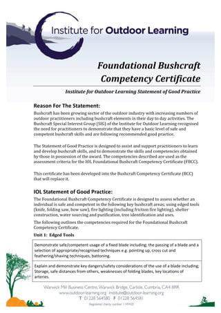 Foundational	Bushcraft		
Competency	Certificate	
Institute	for	Outdoor	Learning	Statement	of	Good	Practice	
Reason	For	The	Statement:	
Bushcraft	has	been	growing	sector	of	the	outdoor	industry	with	increasing	numbers	of	
outdoor	practitioners	including	bushcraft	elements	in	their	day	to	day	activities.	The	
Bushcraft	Special	Interest	Group	(SIG)	of	the	Institute	for	Outdoor	Learning	recognised	
the	need	for	practitioners	to	demonstrate	that	they	have	a	basic	level	of	safe	and	
competent	bushcraft	skills	and	are	following	recommended	good	practice.		
The	Statement	of	Good	Practice	is	designed	to	assist	and	support	practitioners	to	learn	
and	develop	bushcraft	skills,	and	to	demonstrate	the	skills	and	competencies	obtained	
by	those	in	possession	of	the	award.	The	competencies	described	are	used	as	the	
assessment	criteria	for	the	IOL	Foundational	Bushcraft	Competency	Certificate	(FBCC).			
This	certificate	has	been	developed	into	the	Bushcraft	Competency	Certificate	(BCC)	
that	will	replace	it.	
IOL	Statement	of	Good	Practice:	
The	Foundational	Bushcraft	Competency	Certificate	is	designed	to	assess	whether	an	
individual	is	safe	and	competent	in	the	following	key	bushcraft	areas;	using	edged	tools	
(knife,	folding	saw,	bow	saw),	fire	lighting	(including	friction	fire	lighting),	shelter	
construction,	water	sourcing	and	purification,	tree	identification	and	uses.	
The	following	outlines	the	competencies	required	for	the	Foundational	Bushcraft	
Competency	Certificate.	
Unit	1:		Edged	Tools	
Demonstrate	safe/competent	usage	of	a	fixed	blade	including;	the	passing	of	a	blade	and	a	
selection	of	appropriate/recognised	techniques	e.g.	pointing	up,	cross	cut	and	
feathering/shaving	techniques,	battoning.	
Explain	and	demonstrate	key	dangers/safety	considerations	of	the	use	of	a	blade	including;	
Storage,	safe	distances	from	others,	weaknesses	of	folding	blades,	key	locations	of	
arteries.	
 