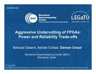 www.bsc.es
Aggressive Undervolting of FPGAs:
Power and Reliability Trade-offs
Behzad Salami, Adrian Cristal, Osman Unsal
Barcelona Supercomptuing Center (BSC)
Barcelona, Spain.
1th July, 2019
25th IEEE International Symposium on On-Line Testing and Robust System Design (IOLTS), Rhodes Island, Greece.
 