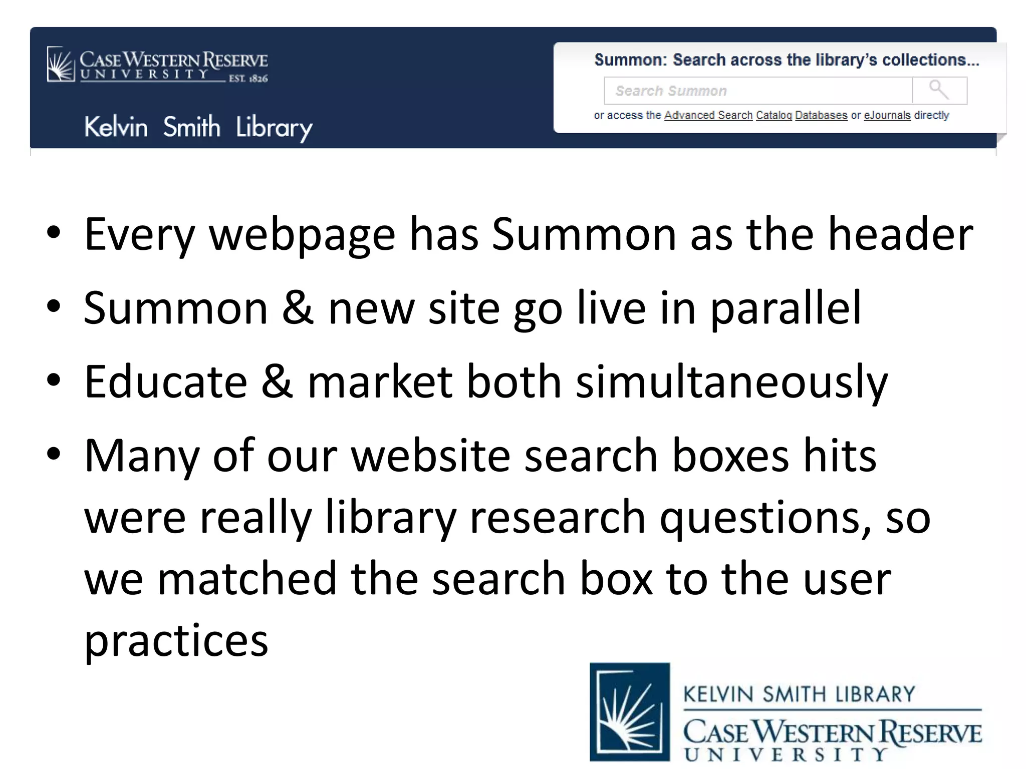 • Every webpage has Summon as the header
• Summon & new site go live in parallel
• Educate & market both simultaneously
• Many of our website search boxes hits
were really library research questions, so
we matched the search box to the user
practices
 