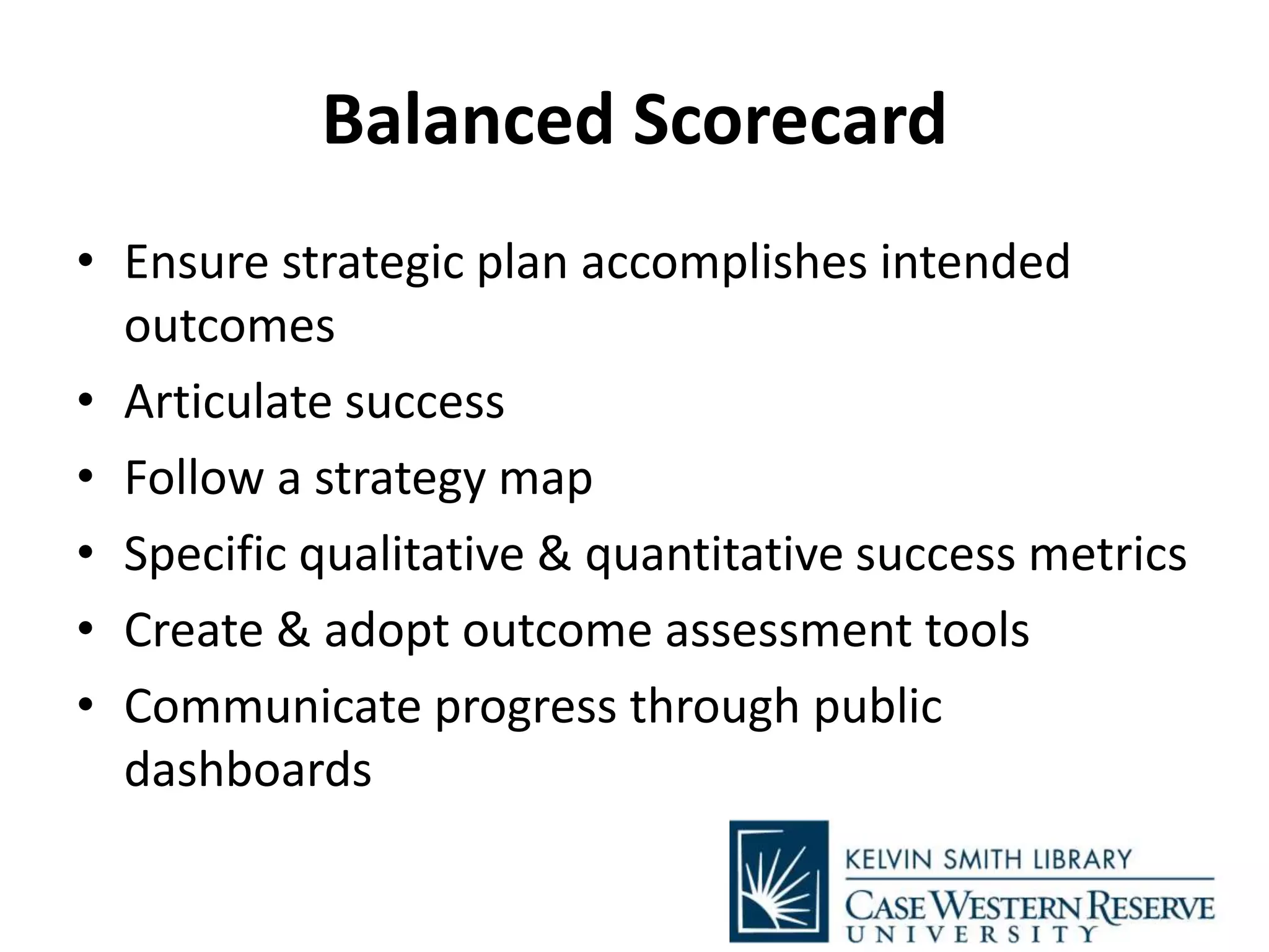 Balanced Scorecard
• Ensure strategic plan accomplishes intended
outcomes
• Articulate success
• Follow a strategy map
• Specific qualitative & quantitative success metrics
• Create & adopt outcome assessment tools
• Communicate progress through public
dashboards
 