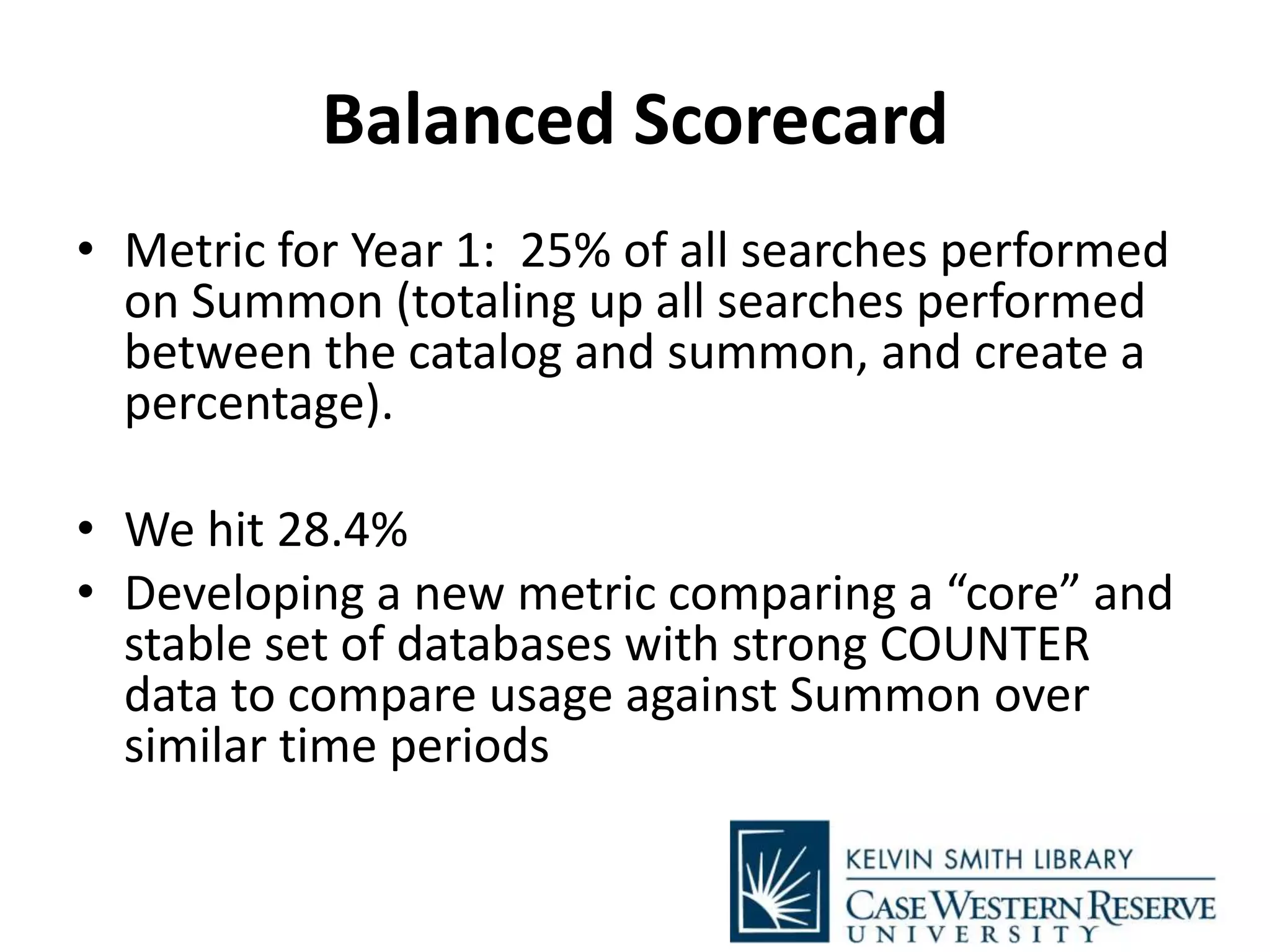 Balanced Scorecard
• Metric for Year 1: 25% of all searches performed
on Summon (totaling up all searches performed
between the catalog and summon, and create a
percentage).
• We hit 28.4%
• Developing a new metric comparing a “core” and
stable set of databases with strong COUNTER
data to compare usage against Summon over
similar time periods
 