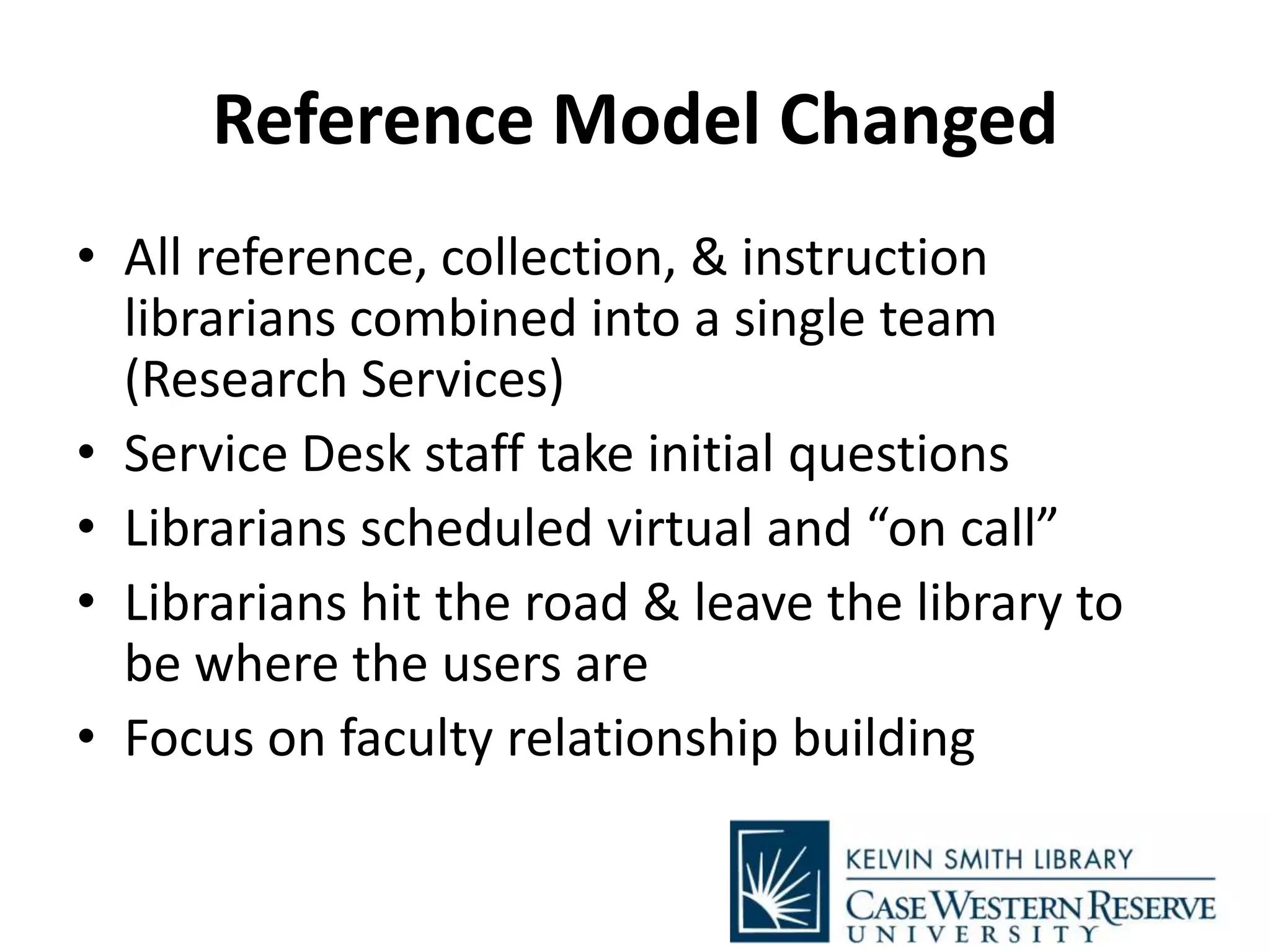 Reference Model Changed
• All reference, collection, & instruction
librarians combined into a single team
(Research Services)
• Service Desk staff take initial questions
• Librarians scheduled virtual and “on call”
• Librarians hit the road & leave the library to
be where the users are
• Focus on faculty relationship building
 