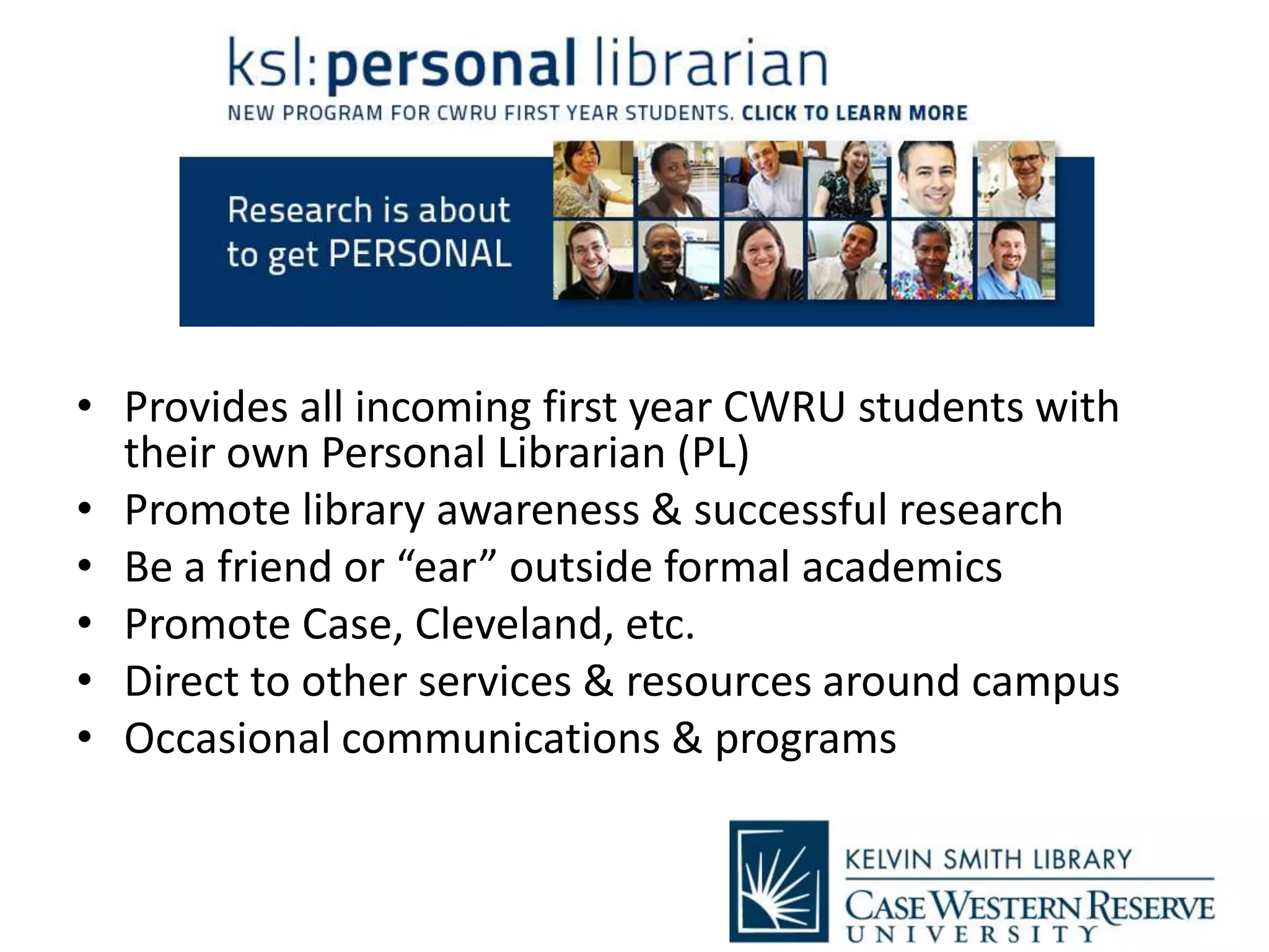 • Provides all incoming first year CWRU students with
their own Personal Librarian (PL)
• Promote library awareness & successful research
• Be a friend or “ear” outside formal academics
• Promote Case, Cleveland, etc.
• Direct to other services & resources around campus
• Occasional communications & programs
 