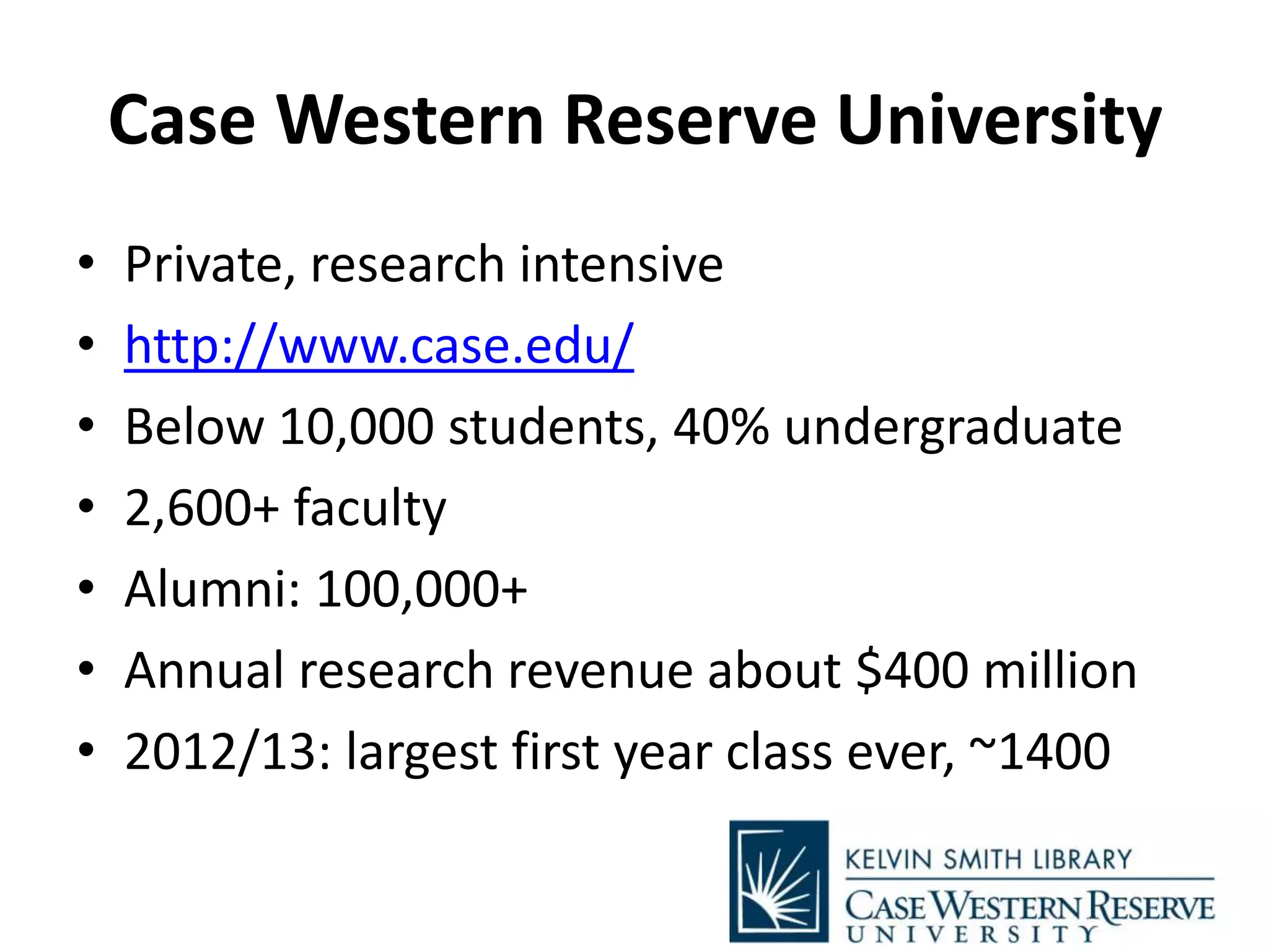 Case Western Reserve University
• Private, research intensive
• http://www.case.edu/
• Below 10,000 students, 40% undergraduate
• 2,600+ faculty
• Alumni: 100,000+
• Annual research revenue about $400 million
• 2012/13: largest first year class ever, ~1400
 