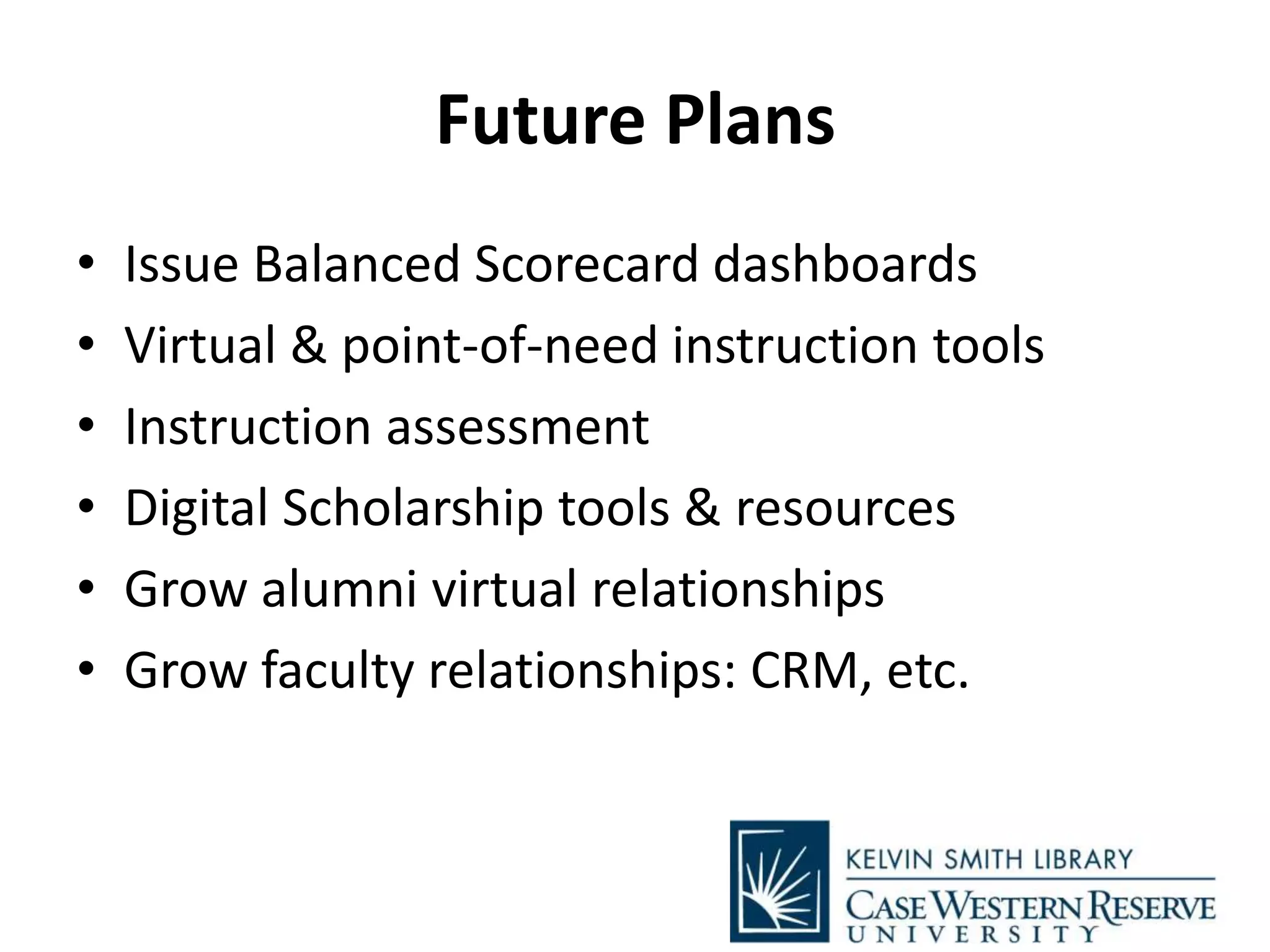Future Plans
• Issue Balanced Scorecard dashboards
• Virtual & point-of-need instruction tools
• Instruction assessment
• Digital Scholarship tools & resources
• Grow alumni virtual relationships
• Grow faculty relationships: CRM, etc.
 