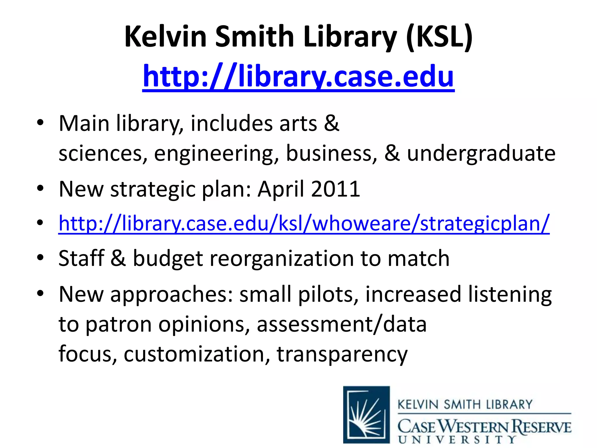 Kelvin Smith Library (KSL)
http://library.case.edu
• Main library, includes arts &
sciences, engineering, business, & undergraduate
• New strategic plan: April 2011
• http://library.case.edu/ksl/whoweare/strategicplan/
• Staff & budget reorganization to match
• New approaches: small pilots, increased listening
to patron opinions, assessment/data
focus, customization, transparency
 