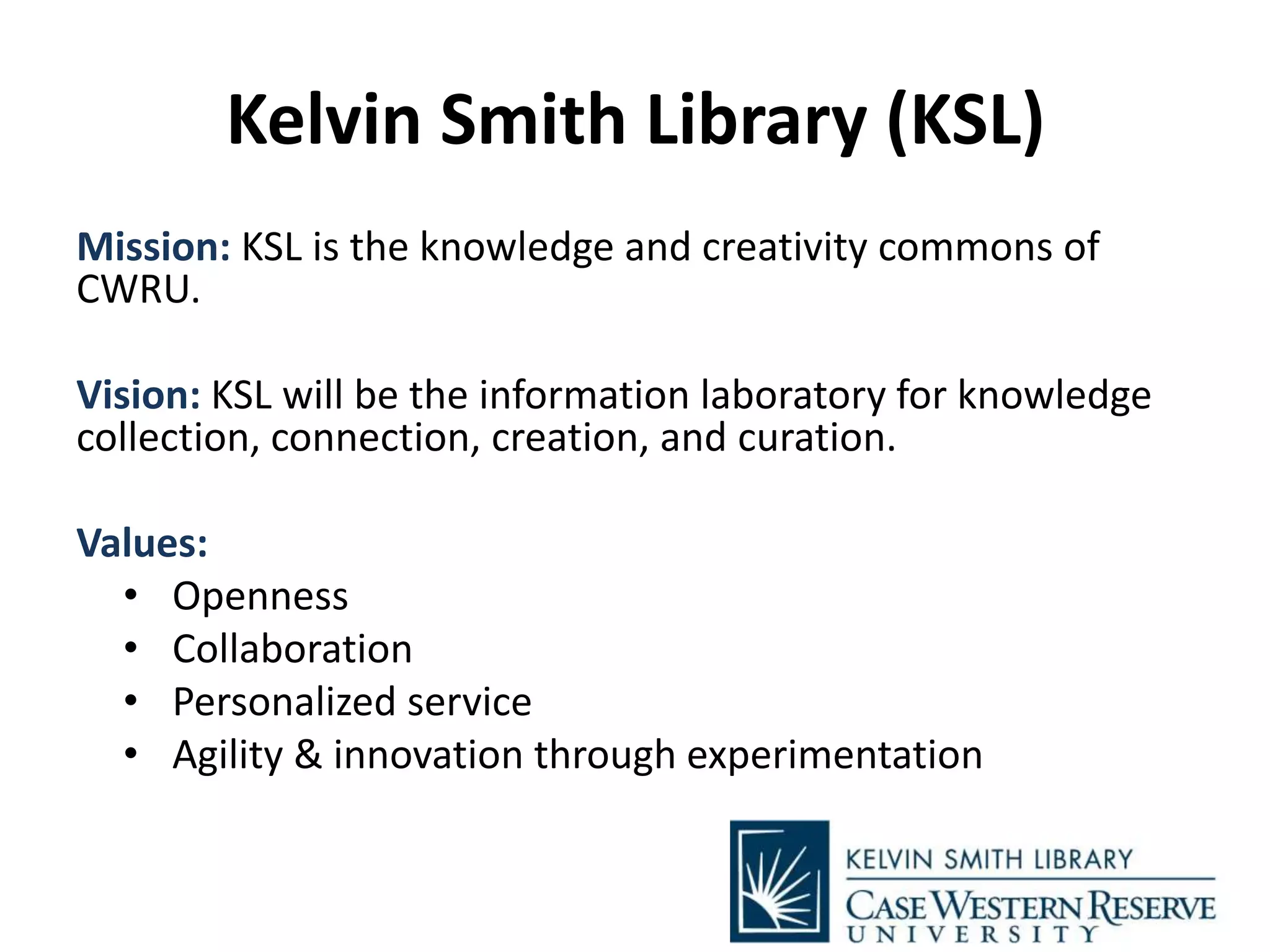 Kelvin Smith Library (KSL)
Mission: KSL is the knowledge and creativity commons of
CWRU.
Vision: KSL will be the information laboratory for knowledge
collection, connection, creation, and curation.
Values:
• Openness
• Collaboration
• Personalized service
• Agility & innovation through experimentation
 