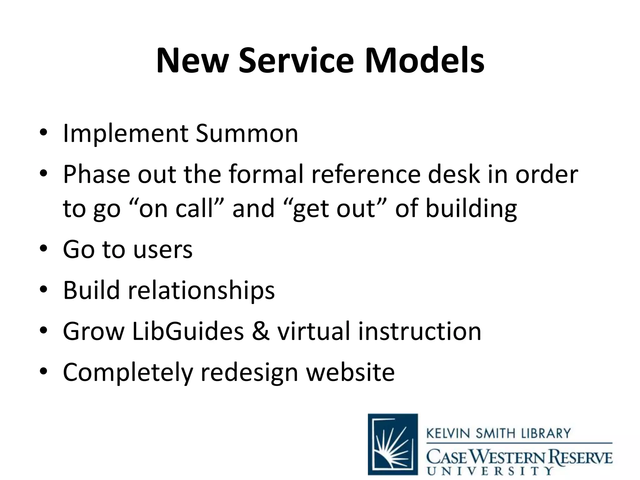 New Service Models
• Implement Summon
• Phase out the formal reference desk in order
to go “on call” and “get out” of building
• Go to users
• Build relationships
• Grow LibGuides & virtual instruction
• Completely redesign website
 