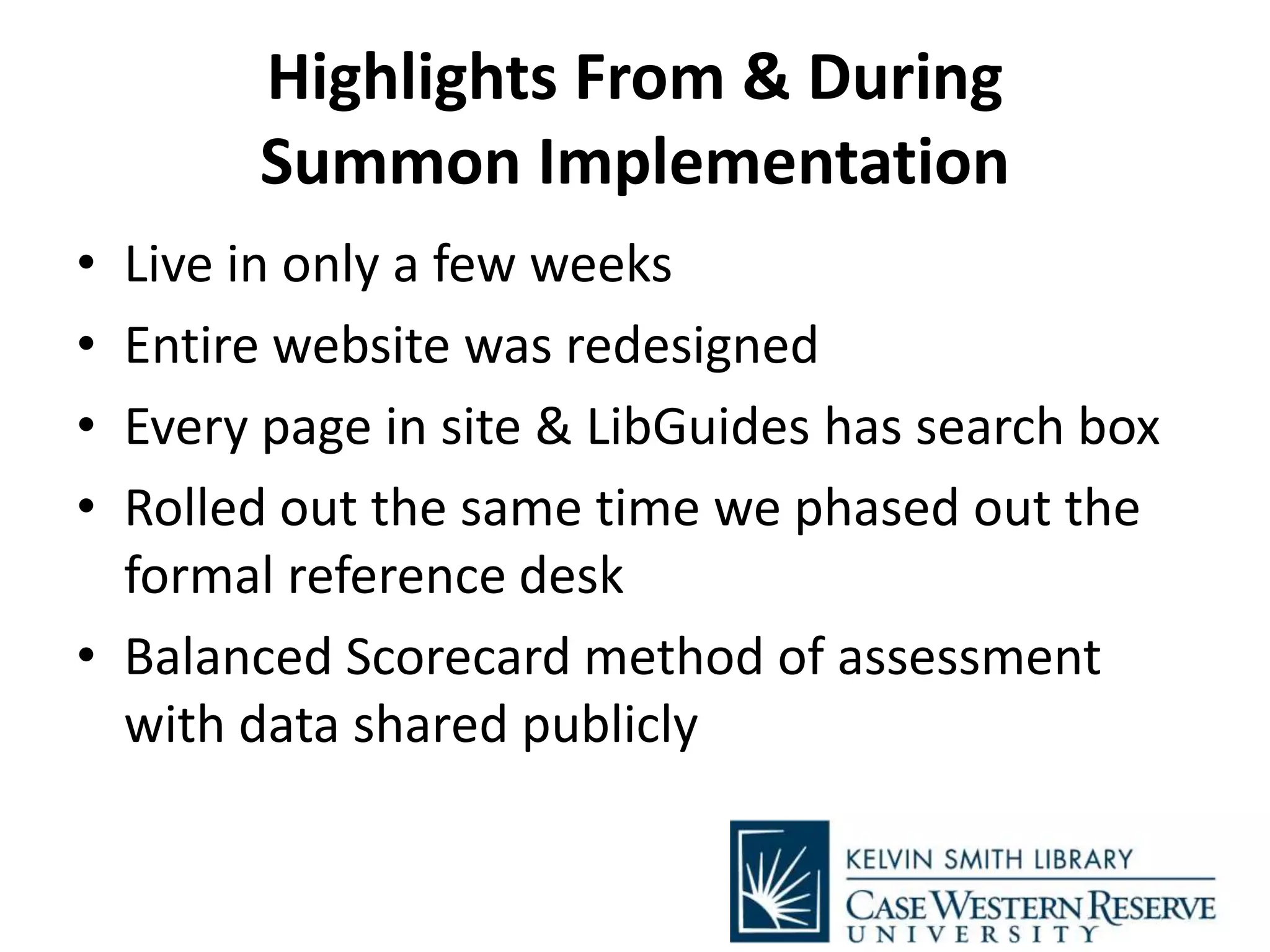 Highlights From & During
Summon Implementation
• Live in only a few weeks
• Entire website was redesigned
• Every page in site & LibGuides has search box
• Rolled out the same time we phased out the
formal reference desk
• Balanced Scorecard method of assessment
with data shared publicly
 