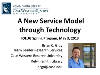 A New Service Model
through Technology
IOLUG Spring Program, May 3, 2013
Brian C. Gray
Team Leader Research Services
Case Western Reserve University
Kelvin Smith Library
bcg8@case.edu
 
