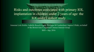 Risks and outcomes associated with primary IOL
implantation in children under 2 years of age: the
IOLunder2 cohort study
Ameenat Lola Solebo, Isabelle Russell-Eggitt, Phillippa M Cumberland, Jugnoo S Rahi, on behalf
of the British Isles Congenital Cataract Interest Group
BJO = Sep, 2016
 