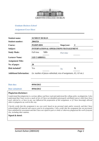 Graduate Business School
         Assignment Cover Sheet



Student name:                    SUMEET DUHAN
Student number:                  2804324
Course:                          PGDIP-IBM                               Stage/year:         2
Subject:                         INTERNATIONAL OPERATIONS MANAGEMENT
Study Mode:                      Full time       YES                     Part-time

Lecturer Name:                   LIZ CARROLL
Assignment Title:
No. of pages:                    28
Disk included?                   Yes                                     No                  X

Additional Information:          (ie. number of pieces submitted, size of assignment, A2, A3 etc.)




Date due:                        09/04/2012

Date submitted:                  09/04/2012

Plagiarism disclaimer:
I understand that plagiarism is a serious offence and have read and understood the college policy on plagiarism. I also
understand that I may receive a mark of zero if I have not identified and properly attributed sources which have been
used, referred to, or have in any way influenced the preparation of this assignment, or if I have knowingly allowed
others to plagiarise my work in this way.

I hereby certify that this assignment is my own work, based on my personal study and/or research, and that I have
acknowledged all material and sources used in its preparation. I also certify that the assignment has not previously
been submitted for assessment and that I have not copied in part or whole or otherwise plagiarised the work of anyone
else, including other students.
Signed & dated:




         Sumeet Duhan (2804324)                                                                   Page 1
 