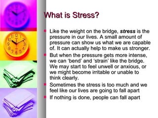 What is Stress? Like the weight on the bridge,  stress  is the pressure in our lives. A small amount of pressure can show us what we are capable of. It can actually help to make us stronger.  But when the pressure gets more intense, we can ‘bend’ and ‘strain’ like the bridge. We may start to feel unwell or anxious, or we might become irritable or unable to think clearly.  Sometimes the stress is too much and we feel like our lives are going to fall apart If nothing is done, people can fall apart 