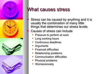 What causes stress Stress can be caused by anything and it is usually the combination of many little things that determines our stress levels. Causes of stress can include Pressure to perform at work Long working hours Continuous deadlines Arguments Financial difficulties Relationship problems Communication difficulties Physical problems Worries/anxiety 