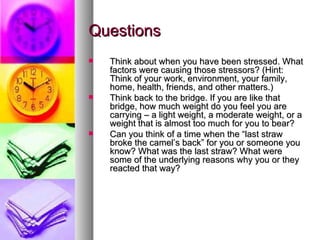 Questions Think about when you have been stressed. What factors were causing those stressors? (Hint: Think of your work, environment, your family, home, health, friends, and other matters.)  Think back to the bridge. If you are like that bridge, how much weight do you feel you are carrying – a light weight, a moderate weight, or a weight that is almost too much for you to bear? Can you think of a time when the “last straw broke the camel’s back” for you or someone you know? What was the last straw? What were some of the underlying reasons why you or they reacted that way?   