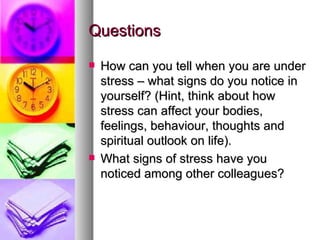 Questions How can you tell when you are under stress – what signs do you notice in yourself? (Hint, think about how stress can affect your bodies, feelings, behaviour, thoughts and spiritual outlook on life). What signs of stress have you noticed among other colleagues?  