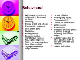 Behavioural Lack of initiative Working long hours;  Poor productivity;  Loss of job satisfaction;  Carelessness;  Absenteeism;  Increased smoking or use of alcohol or drugs (including prescription drugs);  Excessive spending or other activities to try to take one’s mind off the situation;  Loss of motivation;  Withdrawal from others or becoming dependent on them;  Irritability;  Critical of self and others;  Relationship problems;  Lack of self-care;  Nail biting;  Picking at skin;  Speaking in slow monotonous voice, or fast, agitated speech;  Taking unnecessary risks (e.g. when driving); Trying to do several things at once; 
