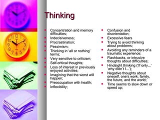 Thinking Concentration and memory difficulties;  Indecisiveness;  Procrastination;  Pessimism;  Thinking in ‘all or nothing’ terms;  Very sensitive to criticism;  Self-critical thoughts;  Loss of interest in previously enjoyed activities;  Imagining that the worst will happen;  Preoccupation with health;  Inflexibility;  Confusion and disorientation;  Excessive fears Trying to avoid thinking about problems;  Avoiding any reminders of a traumatic experience;  Flashbacks, or intrusive thoughts about difficulties;  Hindsight thinking (‘If only...’ ‘why didn’t I...’);  Negative thoughts about oneself, one’s work, family, the future, and the world;  Time seems to slow down or speed up;  