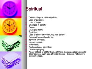 Spiritual Questioning the meaning of life;  Loss of purpose;  Loss of hope;  Changes in beliefs;  Doubts;  Giving up faith;  Cynicism;  Loss of sense of community with others;  Sense of being abandoned;  Spiritual dryness;  Unforgiveness;  Bitterness;  Feeling distant from God;  Difficulty praying;  Anger at God or at life.*Some of these signs can also be due to other causes, such as a physical illness – they are not always signs of stress.   