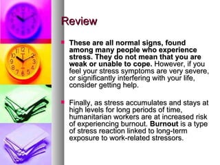 Review These are all normal signs, found among many people who experience stress. They do not mean that you are weak or unable to cope.  However, if you feel your stress symptoms are very severe, or significantly interfering with your life, consider getting help.  Finally, as stress accumulates and stays at high levels for long periods of time, humanitarian workers are at increased risk of experiencing burnout.  Burnout  is a type of stress reaction linked to long-term exposure to work-related stressors.  