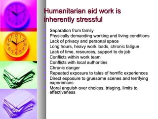 Humanitarian aid work is inherently stressful Separation from family Physically demanding working and living conditions Lack of privacy and personal space Long hours, heavy work loads, chronic fatigue Lack of time, resources, support to do job Conflicts within work team Conflicts with local authorities Chronic danger Repeated exposure to tales of horrific experiences Direct exposure to gruesome scenes and terrifying experiences  Moral anguish over choices, triaging, limits to effectiveness 