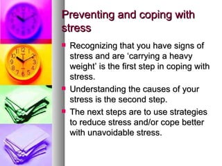 Preventing and coping with stress Recognizing that you have signs of stress and are ‘carrying a heavy weight’ is the first step in coping with stress.  Understanding the causes of your stress is the second step.  The next steps are to use strategies to reduce stress and/or cope better with unavoidable stress.  