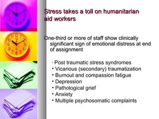 Stress takes a toll on humanitarian  aid workers One-third or more of staff show clinically significant sign of emotional distress at end of assignment Post traumatic stress syndromes Vicarious (secondary) traumatization Burnout and compassion fatigue Depression Pathological grief Anxiety Multiple psychosomatic complaints 
