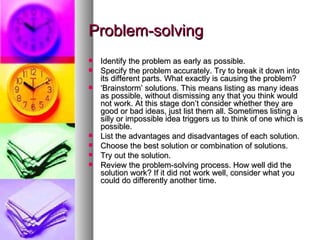 Problem-solving Identify the problem as early as possible. Specify the problem accurately. Try to break it down into its different parts. What exactly is causing the problem? ‘ Brainstorm’ solutions. This means listing as many ideas as possible, without dismissing any that you think would not work. At this stage don’t consider whether they are good or bad ideas, just list them all. Sometimes listing a silly or impossible idea triggers us to think of one which is possible.  List the advantages and disadvantages of each solution.  Choose the best solution or combination of solutions.  Try out the solution.  Review the problem-solving process. How well did the solution work? If it did not work well, consider what you could do differently another time. 