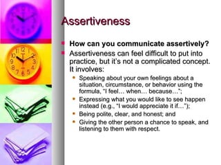 Assertiveness How can you communicate assertively? Assertiveness can feel difficult to put into practice, but it’s not a complicated concept. It involves: Speaking about your own feelings about a situation, circumstance, or behavior using the formula, “I feel… when… because…”;   Expressing what you would like to see happen instead (e.g., “I would appreciate it if…”);  Being polite, clear, and honest; and Giving the other person a chance to speak, and listening to them with respect. 