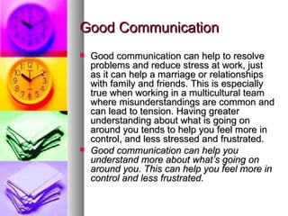 Good Communication Good communication can help to resolve problems and reduce stress at work, just as it can help a marriage or relationships with family and friends. This is especially true when working in a multicultural team where misunderstandings are common and can lead to tension. Having greater understanding about what is going on around you tends to help you feel more in control, and less stressed and frustrated. Good communication can help you understand more about what’s going on around you. This can help you feel more in control and less frustrated. 