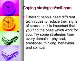 Coping strategies/self-care Different people need different techniques to reduce their signs of stress, so it is important that you find the ones which work for you. Try some strategies from every domain – physical, emotional, thinking, behaviour, and spiritual. 