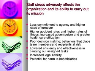 Staff stress adversely affects the organization and its ability to carry out its mission Less commitment to agency and higher rates of turnover Higher accident rates and higher rates of illness; increased absenteeism and greater health care utilization Poor decision making; behaviors that place team members and recipients at risk Lowered efficiency and effectiveness in carrying out assigned tasks Increased legal liability Potential for harm to beneficiaries 