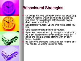 Behavioural Strategies Do things that help you relax or that you enjoy (e.g. chat with friends; watch a film; go to a place you like; read; have a relaxing bath; listen to music; draw; make something). Don’t isolate yourself. Spend time with people you like. Give yourself treats; be kind to yourself. If you feel overwhelmed by having too much to do, try to set yourself small goals and just focus on doing one thing (perhaps starting with an easy task). Prioritize.  Be assertive. Delegate tasks, and ask for time off if you need it. Be willing to ask for help. 