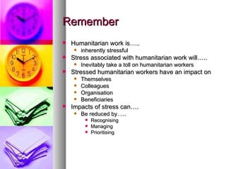 Remember Humanitarian work is….. inherently stressful Stress associated with humanitarian work will….. Inevitably take a toll on humanitarian workers Stressed humanitarian workers have an impact on Themselves Colleagues  Organisation Beneficiaries Impacts of stress can…. Be reduced by….. Recognising Managing  Prioritising  