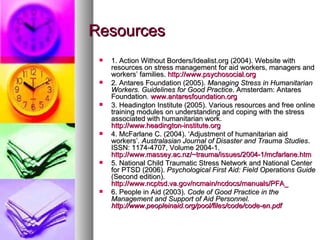 Resources 1. Action Without Borders/Idealist.org (2004). Website with resources on stress management for aid workers, managers and workers’ families.  http://www.psychosocial.org   2. Antares Foundation (2005).  Managing Stress in Humanitarian Workers. Guidelines for Good Practice . Amsterdam: Antares Foundation.  www.antaresfoundation.org   3. Headington Institute (2005). Various resources and free online training modules on understanding and coping with the stress associated with humanitarian work.  http://www.headington-institute.org   4. McFarlane C. (2004). ‘Adjustment of humanitarian aid workers’.  Australasian Journal of Disaster and Trauma Studies . ISSN: 1174-4707, Volume 2004-1.  http://www.massey.ac.nz/~trauma/issues/2004-1/mcfarlane.htm   5. National Child Traumatic Stress Network and National Center for PTSD (2006).  Psychological First Aid: Field Operations Guide  (Second edition).  http://www.ncptsd.va.gov/ncmain/ncdocs/manuals/PFA_ 6. People in Aid (2003).  Code of Good Practice in the Management and Support of Aid Personnel.  http://www.peopleinaid.org/pool/files/code/code-en.pdf   