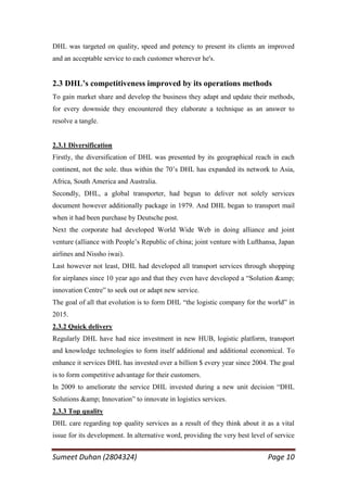 DHL was targeted on quality, speed and potency to present its clients an improved
and an acceptable service to each customer wherever he's.


2.3 DHL’s competitiveness improved by its operations methods
To gain market share and develop the business they adapt and update their methods,
for every downside they encountered they elaborate a technique as an answer to
resolve a tangle.


2.3.1 Diversification
Firstly, the diversification of DHL was presented by its geographical reach in each
continent, not the sole. thus within the 70‘s DHL has expanded its network to Asia,
Africa, South America and Australia.
Secondly, DHL, a global transporter, had begun to deliver not solely services
document however additionally package in 1979. And DHL began to transport mail
when it had been purchase by Deutsche post.
Next the corporate had developed World Wide Web in doing alliance and joint
venture (alliance with People‘s Republic of china; joint venture with Lufthansa, Japan
airlines and Nissho iwai).
Last however not least, DHL had developed all transport services through shopping
for airplanes since 10 year ago and that they even have developed a ―Solution &amp;
innovation Centre‖ to seek out or adapt new service.
The goal of all that evolution is to form DHL ―the logistic company for the world‖ in
2015.
2.3.2 Quick delivery
Regularly DHL have had nice investment in new HUB, logistic platform, transport
and knowledge technologies to form itself additional and additional economical. To
enhance it services DHL has invested over a billion $ every year since 2004. The goal
is to form competitive advantage for their customers.
In 2009 to ameliorate the service DHL invested during a new unit decision ―DHL
Solutions &amp; Innovation‖ to innovate in logistics services.
2.3.3 Top quality
DHL care regarding top quality services as a result of they think about it as a vital
issue for its development. In alternative word, providing the very best level of service


Sumeet Duhan (2804324)                                                        Page 10
 