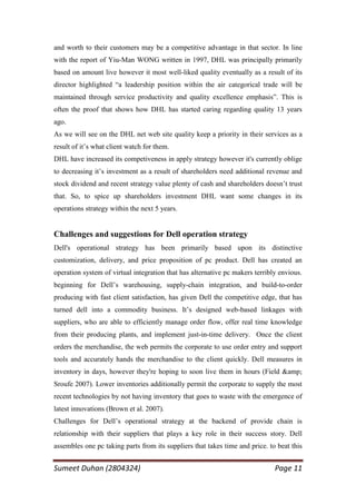 and worth to their customers may be a competitive advantage in that sector. In line
with the report of Yiu-Man WONG written in 1997, DHL was principally primarily
based on amount live however it most well-liked quality eventually as a result of its
director highlighted ―a leadership position within the air categorical trade will be
maintained through service productivity and quality excellence emphasis‖. This is
often the proof that shows how DHL has started caring regarding quality 13 years
ago.
As we will see on the DHL net web site quality keep a priority in their services as a
result of it‘s what client watch for them.
DHL have increased its competiveness in apply strategy however it's currently oblige
to decreasing it‘s investment as a result of shareholders need additional revenue and
stock dividend and recent strategy value plenty of cash and shareholders doesn‘t trust
that. So, to spice up shareholders investment DHL want some changes in its
operations strategy within the next 5 years.


Challenges and suggestions for Dell operation strategy
Dell's operational strategy has been primarily based upon its distinctive
customization, delivery, and price proposition of pc product. Dell has created an
operation system of virtual integration that has alternative pc makers terribly envious.
beginning for Dell‘s warehousing, supply-chain integration, and build-to-order
producing with fast client satisfaction, has given Dell the competitive edge, that has
turned dell into a commodity business. It‘s designed web-based linkages with
suppliers, who are able to efficiently manage order flow, offer real time knowledge
from their producing plants, and implement just-in-time delivery. Once the client
orders the merchandise, the web permits the corporate to use order entry and support
tools and accurately hands the merchandise to the client quickly. Dell measures in
inventory in days, however they're hoping to soon live them in hours (Field &amp;
Sroufe 2007). Lower inventories additionally permit the corporate to supply the most
recent technologies by not having inventory that goes to waste with the emergence of
latest innovations (Brown et al. 2007).
Challenges for Dell‘s operational strategy at the backend of provide chain is
relationship with their suppliers that plays a key role in their success story. Dell
assembles one pc taking parts from its suppliers that takes time and price. to beat this


Sumeet Duhan (2804324)                                                        Page 11
 