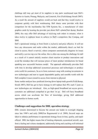challenge dell may get most of its suppliers to stay parts warehoused near Dell‘s
factories in Austin, Penang, Malaysia, and Limerick, Eire (Field &amp; Sroufe 2007).
As a result the amount of suppliers would cut back and that they would resolve to
cooperate quickly with their warehousing. Dell shares same provider with their
competitors for the merchandise like STB Systems Inc., a manufacturer of video
graphics cards by locating the provider just about Dell‘s plants(Nair &amp; Boulton
2008), this may offer Dell advantage of receiving rush orders in minutes, when it
takes twelve to eighteen hours to achieve to Dell‘s competitors like Compaq, and
IBM.
Dell‘s operational strategy at front finish is exclusive and price effective. It will not
have any showrooms and outlet within the market, additionally there's no hub for
client to access, there's e-service, where computers automatically diagnose its issues
and notify a service rep over the online. this is often one among the challenge for dell
as a result of it cannot entirely monitor client reaction to product innovations and
avoid the mistakes that will increase prices of latest product introductions for brand
spanking new successful business model. The approach additionally provides Dell
with time to develop additional economical processes and technologies or produce
extra worth for customers. So as to form customers snug with creating investments in
new technologies and start to equate dependable quality and sensible worth with the
Dell complete it must extend its access from internet to physical.
Some market analysts have predicted slowing down laptop trade growth (Field &amp;
Sroufe 2007), Dell has got to have strategy to still replace their PCs each 3 years as
new technologies are introduced. Also, as high-speed broadband net access grows,
customers are additional compelled to get their 1st pc. Dell will have broadband
access which can accelerate the flow of knowledge, giving Dell additional
opportunities to feature worth.


Challenges and suggestions for DHL operation strategy
DHL remains determined to become the amount one leader in overnight shipping
since late 1990‘s and early 2000(Van Regenmortel et al. 2009). Several steps are
taken to enhance performance in operational strategy focus in time, quality, and repair
offered. DHL has higher means that of tracking shipments, economical aircraft, seen
from a fueling and volume standpoint, additionally hiring and coaching well-informed

Sumeet Duhan (2804324)                                                         Page 12
 