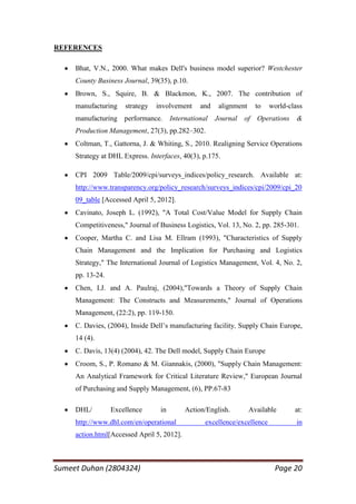 REFERENCES

     Bhat, V.N., 2000. What makes Dell's business model superior? Westchester
     County Business Journal, 39(35), p.10.
     Brown, S., Squire, B. & Blackmon, K., 2007. The contribution of
     manufacturing    strategy   involvement     and    alignment     to   world-class
     manufacturing performance.        International   Journal   of   Operations    &
     Production Management, 27(3), pp.282–302.
     Coltman, T., Gattorna, J. & Whiting, S., 2010. Realigning Service Operations
     Strategy at DHL Express. Interfaces, 40(3), p.175.

     CPI 2009 Table/2009/cpi/surveys_indices/policy_research. Available at:
     http://www.transparency.org/policy_research/surveys_indices/cpi/2009/cpi_20
     09_table [Accessed April 5, 2012].
     Cavinato, Joseph L. (1992), "A Total Cost/Value Model for Supply Chain
     Competitiveness," Journal of Business Logistics, Vol. 13, No. 2, pp. 285-301.
     Cooper, Martha C. and Lisa M. Ellram (1993), "Characteristics of Supply
     Chain Management and the Implication for Purchasing and Logistics
     Strategy," The International Journal of Logistics Management, Vol. 4, No. 2,
     pp. 13-24.
     Chen, I.J. and A. Paulraj, (2004),"Towards a Theory of Supply Chain
     Management: The Constructs and Measurements," Journal of Operations
     Management, (22:2), pp. 119-150.
     C. Davies, (2004), Inside Dell‘s manufacturing facility, Supply Chain Europe,
     14 (4).
     C. Davis, 13(4) (2004), 42. The Dell model, Supply Chain Europe
     Croom, S., P. Romano & M. Giannakis, (2000), "Supply Chain Management:
     An Analytical Framework for Critical Literature Review," European Journal
     of Purchasing and Supply Management, (6), PP.67-83

     DHL/         Excellence      in        Action/English.         Available      at:
     http://www.dhl.com/en/operational             excellence/excellence            in
     action.html[Accessed April 5, 2012].



Sumeet Duhan (2804324)                                                      Page 20
 