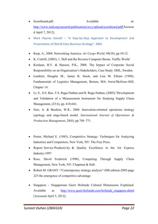 Scoreboard.pdf.                           Available                         at:
     http://www.imd.org/research/publications/wcy/upload/scoreboard.pdf[Accesse
     d April 7, 2012].
     Mark Haynes Daniell – “A Step-by-Step Approach to Development and
     Presentation of World Class Business Strategy”. 2005.

     Karp, A., 2004. Networking America. Air Cargo World, 94(10), pp.10-12.
     K. Cottrill, (2003), 1. Dell and the Reverse Computer Boom, Traffic World
     Konlaan, B.Y. & Hanson, P.K., 2008. The Impact of Corporate Social
     Responsibility on an Organization‘s Stakeholders, Case Study: DHL, Sweden.
     Lambert, Douglas M., James R. Stock, and Lisa M. Ellram (1998),
     Fundamentals of Logistics Management, Boston, MA: Irwin/McGraw-Hill,
     Chapter 14.
     Li, S., S.S. Rao, T.S. Ragu-Nathan and B. Ragu-Nathan, (2005),"Development
     and Validation of a Measurement Instrument for Studying Supply Chain
     Management, (23:6), pp. 618-641.
     Nair, A. & Boulton, W.R., 2008. Innovation-oriented operations strategy
     typology and stage-based model. International Journal of Operations &
     Production Management, 28(8), pp.748–771.



     Porter, Michael E. (1985), Competitive Strategy: Techniques for Analyzing
     Industries and Competitors, New York, NY: The Free Press.
     Report: Service Productivity & Quality Excellence in the Air Express
     Industry-1997
     Ross,   David     Frederick   (1998),   Competing     Through   Supply Chain
     Management, New York, NY: Chapman & Hall.
     Robert M. GRANT -―Contemporary strategy analysis‖-fifth edition-2005-page
     225 the emergence of competitive advantage

     Singapore - Singaporean Geert Hofstede Cultural Dimensions Explained.
     Available       at:   http://www.geert-hofstede.com/hofstede_singapore.shtml
     [Accessed April 5, 2012].


Sumeet Duhan (2804324)                                                   Page 22
 