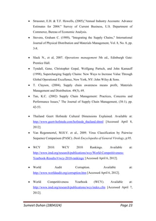 Strassner, E.H. & T.F. Howells, (2005),"Annual Industry Accounts: Advance
     Estimates for 2004." Survey of Current Business, U.S. Department of
     Commerce, Bureau of Economic Analysis.
     Stevens, Graham C. (1989), "Integrating the Supply Chains," International
     Journal of Physical Distribution and Materials Management, Vol. 8, No. 8, pp.
     3-8.

     Slack N., et al, 2007. Operations management 5th ed., Edinburgh Gate:
     Prentice Hall.
     Tyndall, Gene, Christopher Gopal, Wolfgang Partsch, and John Kamauff
     (1998), Supercharging Supply Chains: New Ways to Increase Value Through
     Global Operational Excellence, New York, NY: John Wiley & Sons.
     T. Clayson, (2004), Supply chain awareness means profit, Materials
     Management and Distribution. 49(3), 69.
     Tan, K.C. (2002) Supply Chain Management: Practices, Concerns and
     Performance Issues," The Journal of Supply Chain Management, (38:1), pp.
     42-53.

     Thailand Geert Hofstede Cultural Dimensions Explained. Available at:
     http://www.geert-hofstede.com/hofstede_thailand.shtml [Accessed April 8,
     2012].
     Van Regenmortel, M.H.V. et al., 2009. Virus Classification by Pairwise
     Sequence Comparison (PASC). Desk Encyclopedia of General Virology, p.95.

     WCY        2010:         WCY     2010         Rankings.       Available    at:
     http://www.imd.org/research/publications/wcy/World-Competitiveness-
     Yearbook-Results/#/wcy-2010-rankings/ [Accessed April 6, 2012].

     World            Audit          Corruption.               Available        at:
     http://www.worldaudit.org/corruption.htm [Accessed April 6, 2012].

     World      Competitiveness      Yearbook        (WCY).         Available   at:
     http://www.imd.org/research/publications/wcy/index.cfm [Accessed April 7,
     2012].



Sumeet Duhan (2804324)                                                     Page 23
 