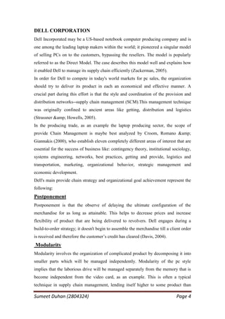 DELL CORPORATION
Dell Incorporated may be a US-based notebook computer producing company and is
one among the leading laptop makers within the world; it pioneered a singular model
of selling PCs on to the customers, bypassing the resellers. The model is popularly
referred to as the Direct Model. The case describes this model well and explains how
it enabled Dell to manage its supply chain efficiently (Zuckerman, 2005).
In order for Dell to compete in today's world markets for pc sales, the organization
should try to deliver its product in each an economical and effective manner. A
crucial part during this effort is that the style and coordination of the provision and
distribution networks--supply chain management (SCM).This management technique
was originally confined to ancient areas like getting, distribution and logistics
(Strassner &amp; Howells, 2005).
In the producing trade, as an example the laptop producing sector, the scope of
provide Chain Management is maybe best analyzed by Croom, Romano &amp;
Giannakis (2000), who establish eleven completely different areas of interest that are
essential for the success of business like: contingency theory, institutional sociology,
systems engineering, networks, best practices, getting and provide, logistics and
transportation, marketing, organizational behavior, strategic management and
economic development.
Dell's main provide chain strategy and organizational goal achievement represent the
following:
Postponement
Postponement is that the observe of delaying the ultimate configuration of the
merchandise for as long as attainable. This helps to decrease prices and increase
flexibility of product that are being delivered to revolvers. Dell engages during a
build-to-order strategy; it doesn't begin to assemble the merchandise till a client order
is received and therefore the customer‘s credit has cleared (Davis, 2004).
Modularity
Modularity involves the organization of complicated product by decomposing it into
smaller parts which will be managed independently. Modularity of the pc style
implies that the laborious drive will be managed separately from the memory that is
become independent from the video card, as an example. This is often a typical
technique in supply chain management, lending itself higher to some product than

Sumeet Duhan (2804324)                                                          Page 4
 