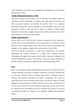others. Modularity will increase the opportunities for postponement of the ultimate
product (Davis, 2004).
Vendor Managed Inventory (VMI)
Dell doesn't manage its part inventory. From its early days, the corporate targeted on
cultivating provider relationships so suppliers may target elements innovation and
Dell may target customers and therefore the provide chain. It‘s its suppliers
individually manage their inventory and deliver it to the Dell plants. They verify what
proportion inventory to order and when it ought to be ordered. To buffer against
fluctuations and lead times, suppliers hold inventory in little warehouses close to Dell
plants referred to as revolvers (Clayson 2004).
Supply chain partners
Because Dell views it‘s provide chain as being in competition with its competitors‘
provide chains, it will everything that it will to assist improve the worth and cut back
the prices of the complete supply chain. This involves a series of partnerships with
suppliers, service suppliers, shipping firms, and customers (Cottrill, 2004).
The level of product customization is usually times thought-about a key consider
determining the specified flexibility of a supply chain. Building long-term
relationships with supply chain partners usually leads to improved collaboration and
enhanced administrative potency. This represents a chance for bigger coordination in
business selections resulting in profitability (Hahn, Pinto &amp; Bragg, 1983).


DHL
DHL is one among the leading multinational provide chain firms within the world. It
employs thousands of staff and is incredibly successful in its activities. Sensible style
is at the guts of DHL‘S effective providing chain answer. It develops innovative
solutions that streamline operations and improve management. The result's an
optimized provide chain with reduced capital assets www.dhl.org. Ellram et al. (2004)
highlight the rising importance of DHL within the services sector and therefore the
services provide chain. The service performance helps make sure the client receives
the expected service with capability serving as a substitute for inventory. For a service
organization like DHL, the strategic use of capability facilitates aids operational
agility.



Sumeet Duhan (2804324)                                                          Page 5
 